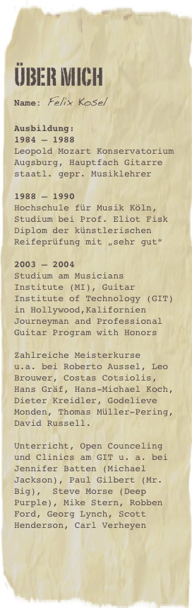 Über mich
Name: Felix Kosel
Ausbildung:
1984 – 1988 Leopold Mozart Konservatorium Augsburg, Hauptfach Gitarrestaatl. gepr. Musiklehrer
1988 – 1990 Hochschule für Musik Köln, Studium bei Prof. Eliot FiskDiplom der künstlerischen Reifeprüfung mit „sehr gut“
2003 – 2004 Studium am Musicians Institute (MI), Guitar Institute of Technology (GIT) in Hollywood,Kalifornien Journeyman and Professional Guitar Program with HonorsZahlreiche Meisterkurse  u.a. bei Roberto Aussel, Leo Brouwer, Costas Cotsiolis, Hans Gräf, Hans-Michael Koch, Dieter Kreidler, Godelieve Monden, Thomas Müller-Pering, David Russell.Unterricht, Open Counceling und Clinics am GIT u. a. bei Jennifer Batten (Michael Jackson), Paul Gilbert (Mr. Big),  Steve Morse (Deep Purple), Mike Stern, Robben Ford, Georg Lynch, Scott Henderson, Carl Verheyen
